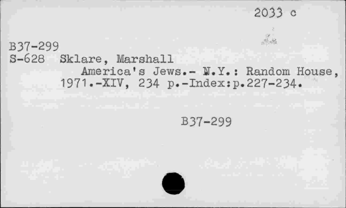 ﻿2033 c
B37-299
S-628 Sklare, Marshall
America’s Jews.- U.Y.: Random House, 1971.-XIV, 234 p.-Index:p.227-234.
B37-299